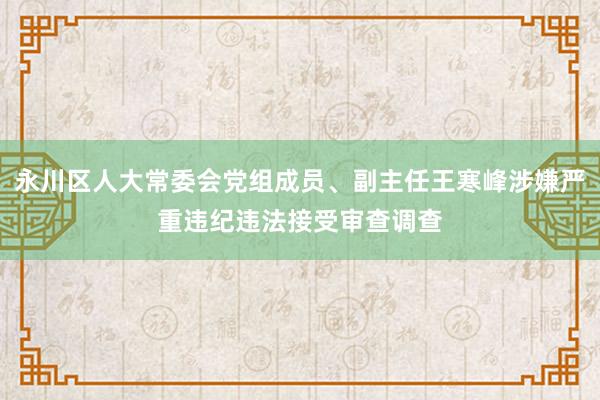 永川区人大常委会党组成员、副主任王寒峰涉嫌严重违纪违法接受审查调查
