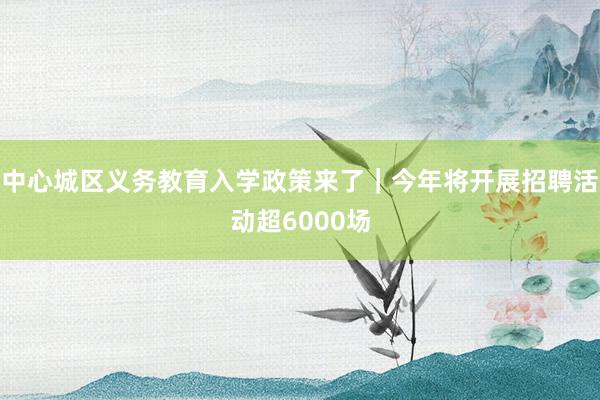 中心城区义务教育入学政策来了｜今年将开展招聘活动超6000场