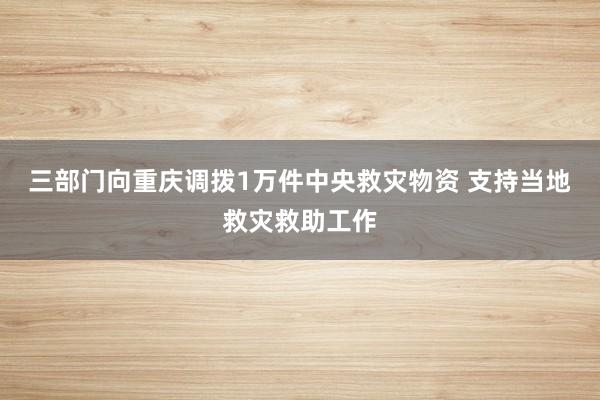 三部门向重庆调拨1万件中央救灾物资 支持当地救灾救助工作