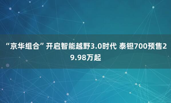 “京华组合”开启智能越野3.0时代 泰钽700预售29.98万起