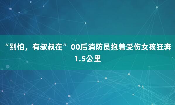 “别怕，有叔叔在” 00后消防员抱着受伤女孩狂奔1.5公里