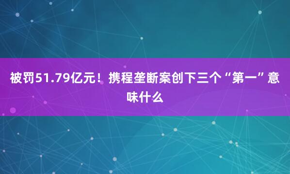 被罚51.79亿元！携程垄断案创下三个“第一”意味什么