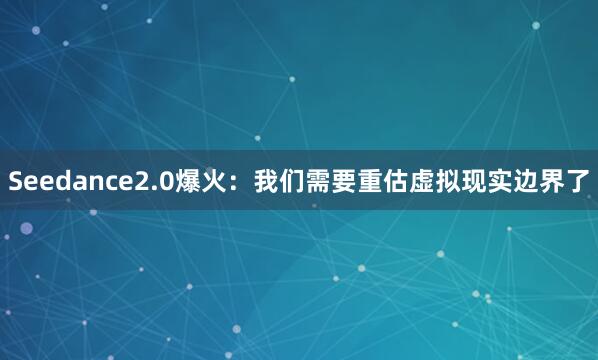 Seedance2.0爆火：我们需要重估虚拟现实边界了