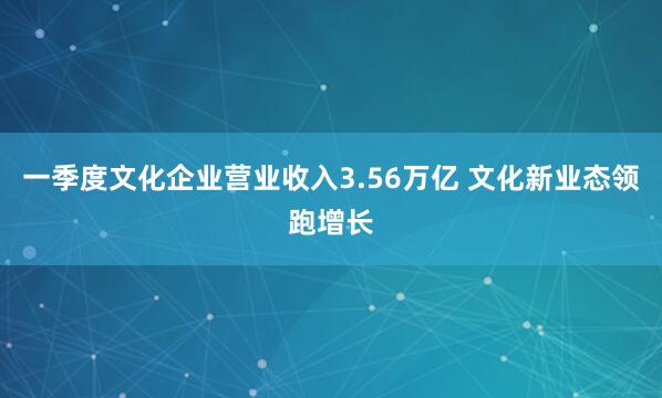 一季度文化企业营业收入3.56万亿 文化新业态领跑增长