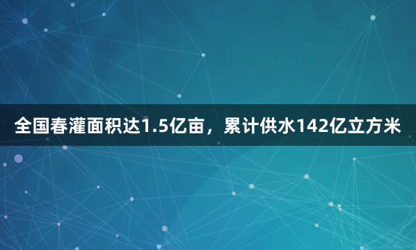 全国春灌面积达1.5亿亩，累计供水142亿立方米