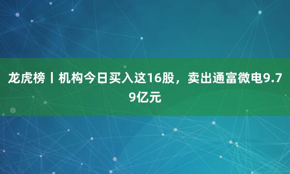 龙虎榜丨机构今日买入这16股，卖出通富微电9.79亿元