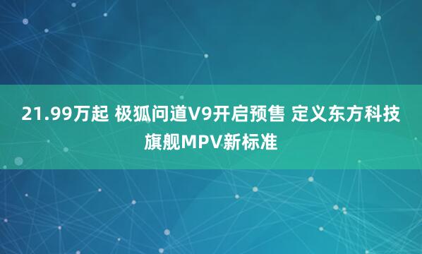 21.99万起 极狐问道V9开启预售 定义东方科技旗舰MPV新标准