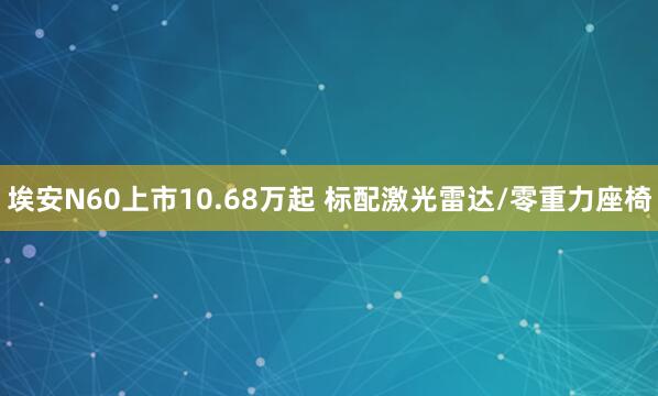 埃安N60上市10.68万起 标配激光雷达/零重力座椅