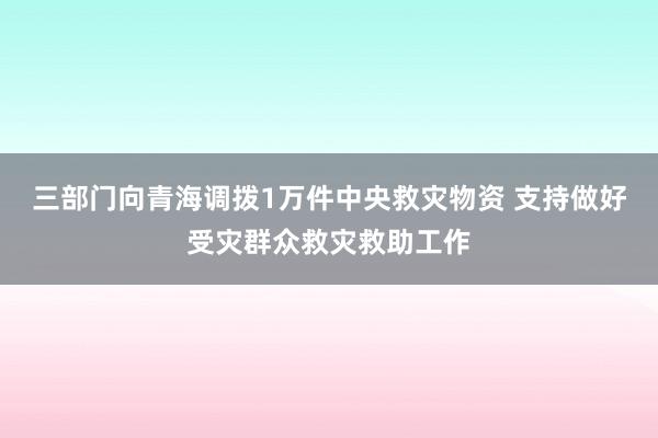 三部门向青海调拨1万件中央救灾物资 支持做好受灾群众救灾救助工作