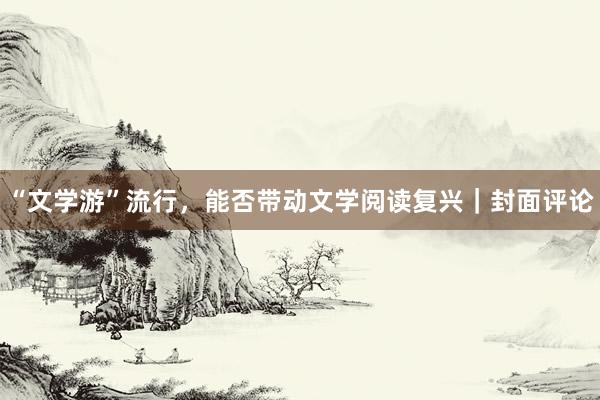 “文学游”流行，能否带动文学阅读复兴｜封面评论