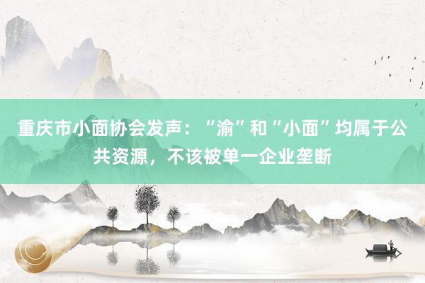 重庆市小面协会发声：“渝”和“小面”均属于公共资源，不该被单一企业垄断