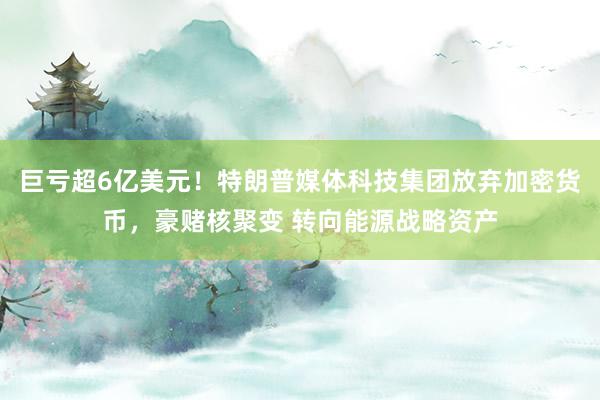 巨亏超6亿美元！特朗普媒体科技集团放弃加密货币，豪赌核聚变 转向能源战略资产