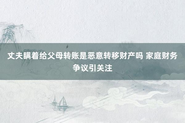 丈夫瞒着给父母转账是恶意转移财产吗 家庭财务争议引关注