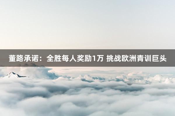 董路承诺：全胜每人奖励1万 挑战欧洲青训巨头