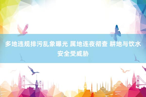 多地违规排污乱象曝光 属地连夜彻查 耕地与饮水安全受威胁