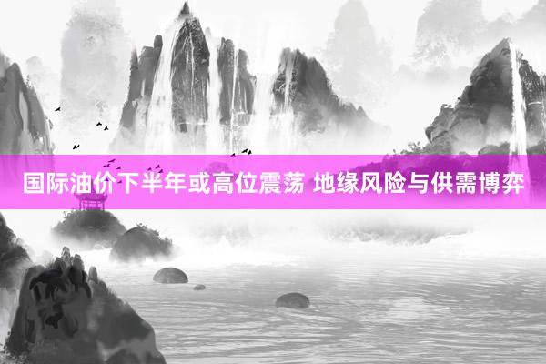 国际油价下半年或高位震荡 地缘风险与供需博弈